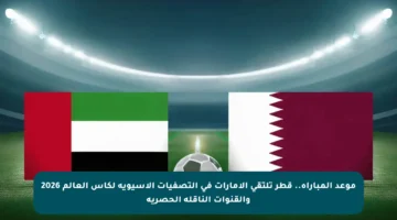 موعد المباراة.. قطر تلتقي الإمارات في التصفيات الآسيوية لكأس العالم 2026 والقنوات الناقلة الحصرية